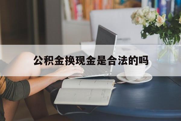 最新公积金换现金是合法的吗方法分析(最方便真实的普洱公积金换现金是合法的吗怎么办方法)