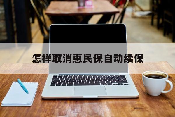 最新怎样取消惠民保自动续保方法分析(最方便真实的普洱怎样取消惠民保自动续保业务方法)