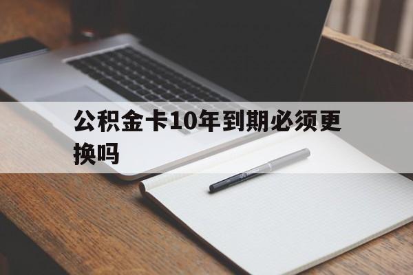 最新公积金卡10年到期必须更换吗方法分析(最方便真实的普洱公积金卡太久没用需要激活吗方法)