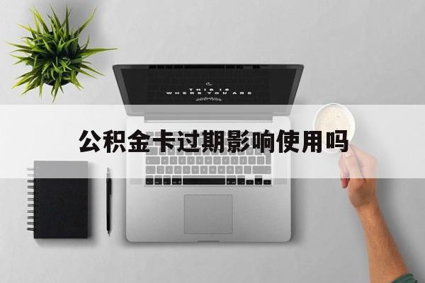 最新公积金卡过期影响使用吗方法分析(最方便真实的普洱公积金卡过期影响使用吗怎么办方法)