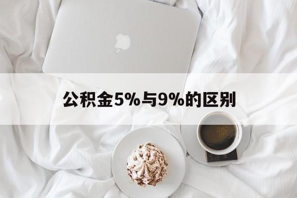 最新公积金5%与9%的区别方法分析(最方便真实的普洱公积金5%和12%有什么区别方法)
